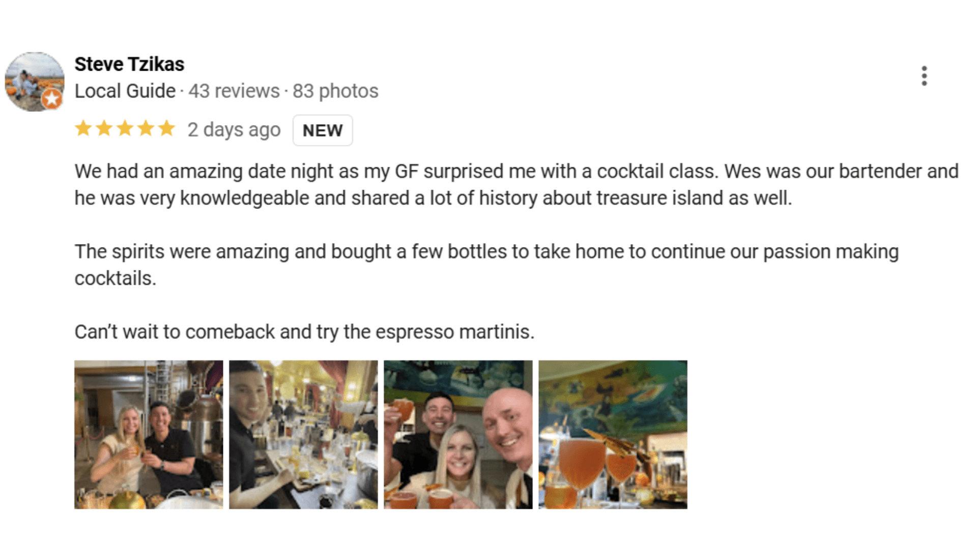 Steve Tzikas Local Guide 43 reviews 83 photos ***** 2 days ago NEW We had an amazing date night as my GF surprised me with a cocktail class. Wes was our bartender and he was very knowledgeable and shared a lot of history about treasure island as well. The spirits were amazing and bought a few bottles to take home to continue our passion making cocktails. Can't wait to comeback and try the espresso martinis.