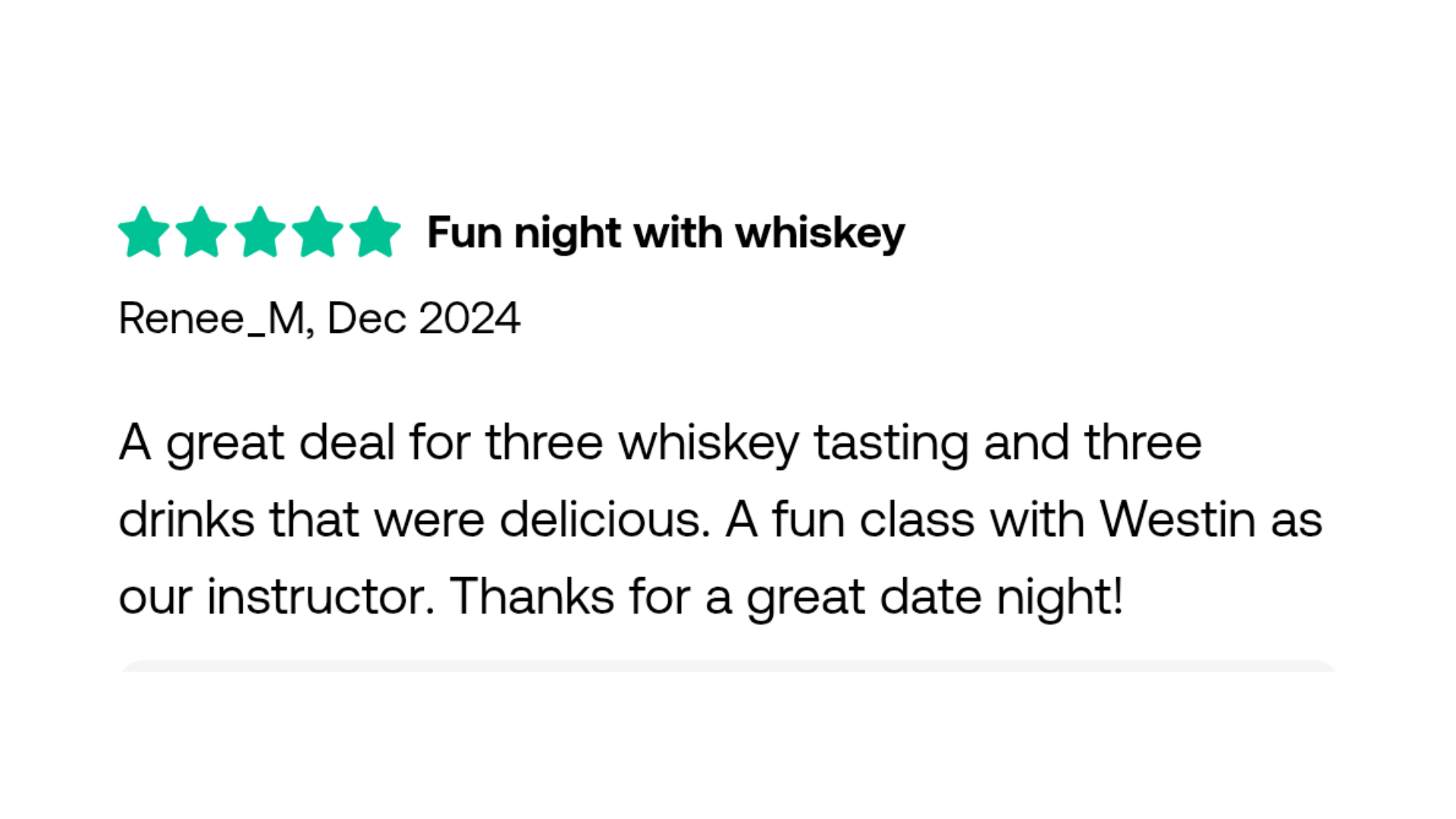 Fun night with whiskey Renee_M, Dec 2024 A great deal for three whiskey tasting and three drinks that were delicious. A fun class with Westin as our instructor. Thanks for a great date night!