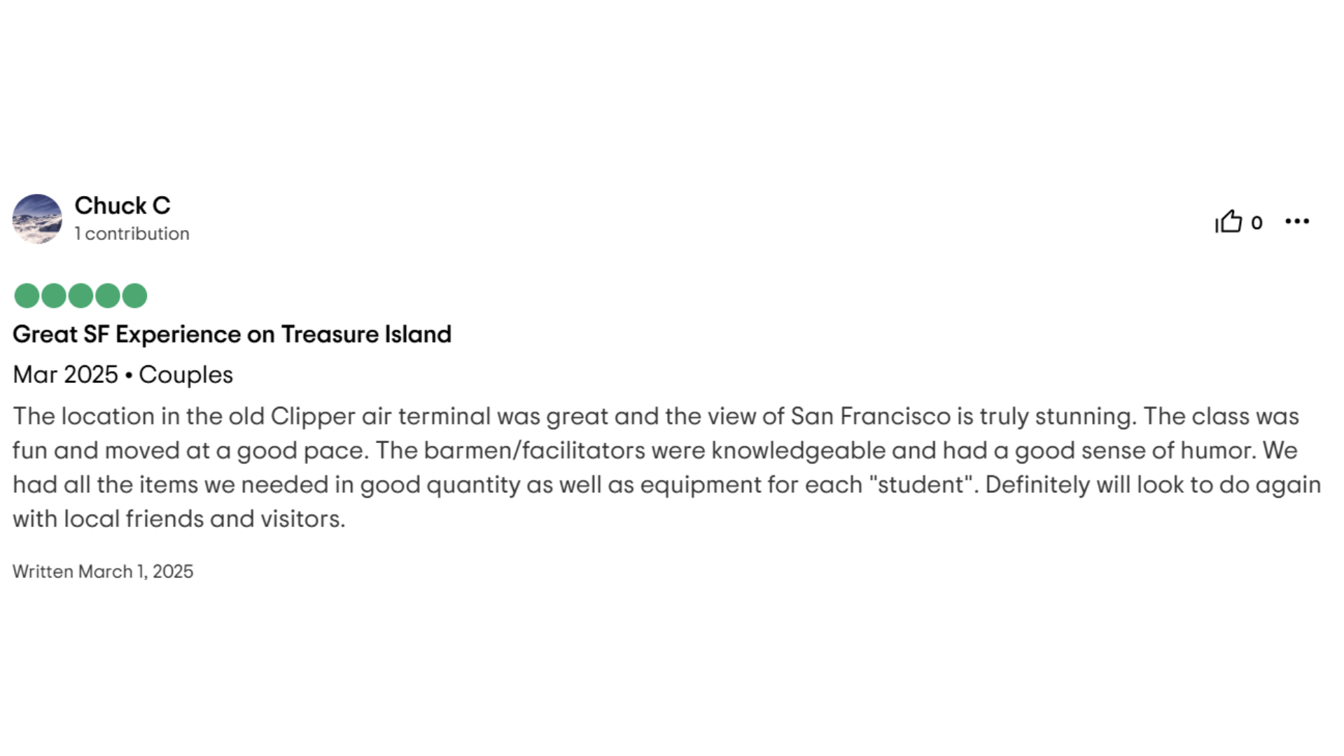 Chuck C 1 contribution Great SF Experience on Treasure Island Mar 2025. Couples The location in the old Clipper air terminal was great and the view of San Francisco is truly stunning. The class was fun and moved at a good pace. The barmen/facilitators were knowledgeable and had a good sense of humor. We had all the items we needed in good quantity as well as equipment for each "student". Definitely will look to do again with local friends and visitors. Written March 1, 2025