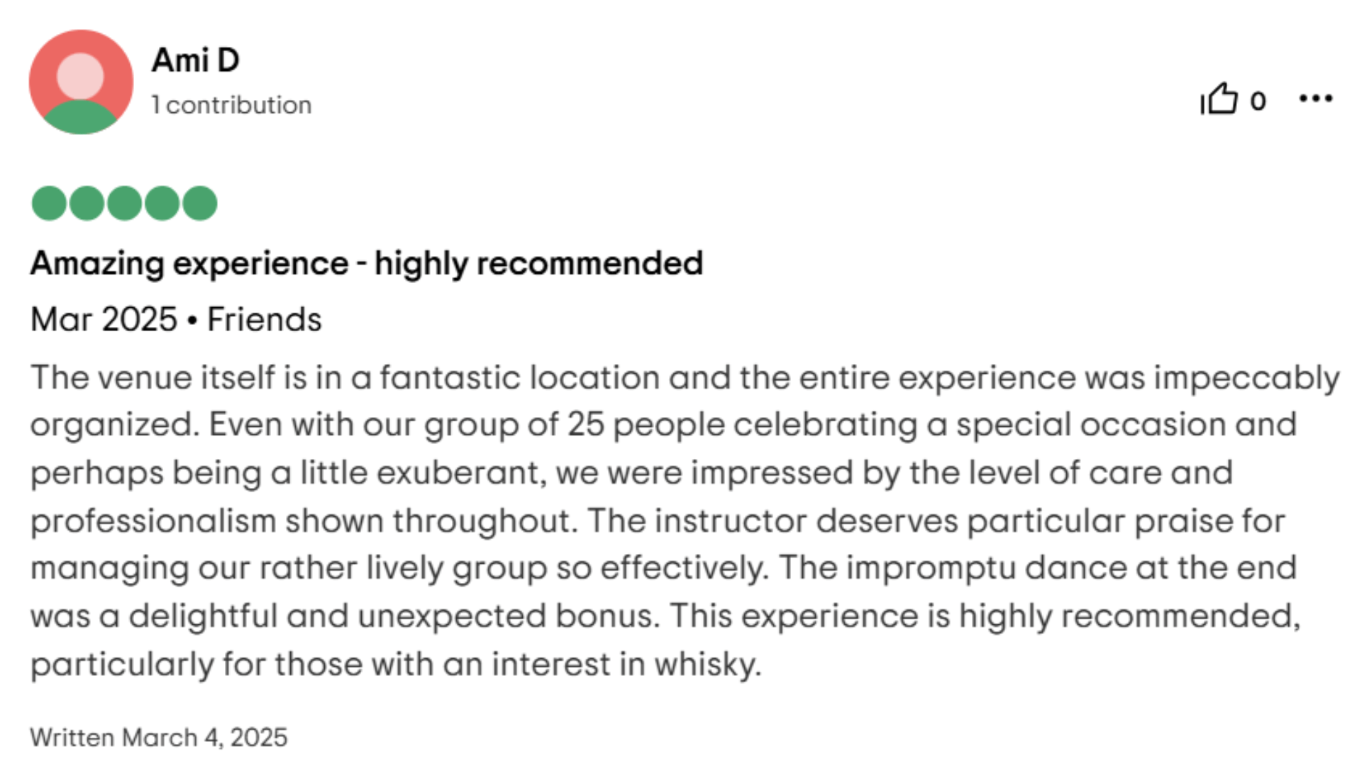 Amazing experience - highly recommended Mar 2025. Friends The venue itself is in a fantastic location and the entire experience was impeccably organized. Even with our group of 25 people celebrating a special occasion and perhaps being a little exuberant, we were impressed by the level of care and professionalism shown throughout. The instructor deserves particular praise for managing our rather lively group so effectively. The impromptu dance at the end was a delightful and unexpected bonus. This experience is highly recommended, particularly for those with an interest in whisky.