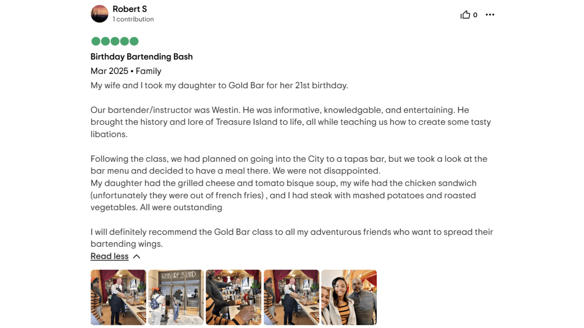 Birthday Bartending Bash Mar 2025. Family My wife and I took my daughter to Gold Bar for her 21st birthday. Our bartender/instructor was Westin. He was informative, knowledgable, and entertaining. He brought the history and lore of Treasure Island to life, all while teaching us how to create some tasty libations. Following the class, we had planned on going into the City to a tapas bar, but we took a look at the bar menu and decided to have a meal there. We were not disappointed. My daughter had the grilled cheese and tomato bisque soup, my wife had the chicken sandwich (unfortunately they were out of french fries), and I had steak with mashed potatoes and roasted vegetables. All were outstanding I will definitely recommend the Gold Bar class to all my adventurous friends who want to spread their bartending wings.