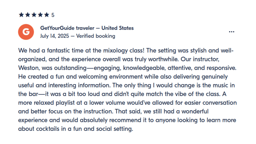 GetYourGuide traveler - United States July 14, 2025 - Verified booking We had a fantastic time at the mixology class! The setting was stylish and well-organized, and the experience overall was truly worthwhile. Our instructor, Weston, was outstanding-engaging, knowledgeable, attentive, and responsive. He created a fun and welcoming environment while also delivering genuinely useful and interesting information. The only thing I would change is the music in the bar-it was a bit too loud and didn't quite match the vibe of the class. A more relaxed playlist at a lower volume would've allowed for easier conversation and better focus on the instruction. That said, we still had a wonderful experience and would absolutely recommend it to anyone looking to learn more about cocktails in a fun and social setting.