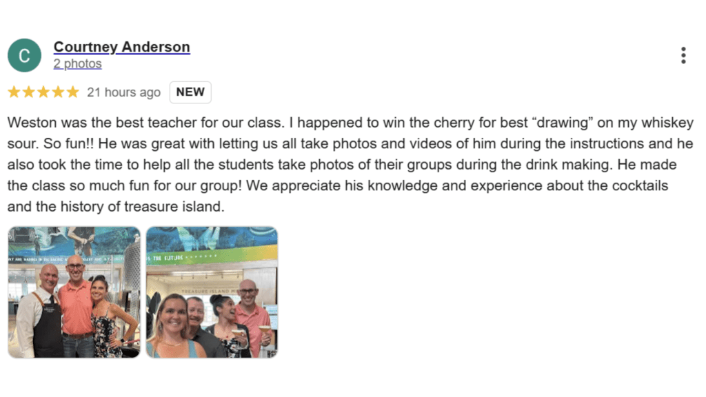 Courtney Anderson Weston was the best teacher for our class. I happened to win the cherry for best "drawing" on my whiskey sour. So fun!! He was great with letting us all take photos and videos of him during the instructions and he also took the time to help all the students take photos of their groups during the drink making. He made the class so much fun for our group! We appreciate his knowledge and experience about the cocktails and the history of treasure island.