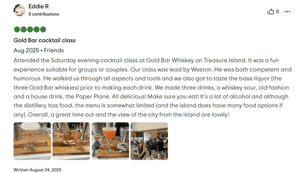 Eddie R Gold Bar cocktail class Aug 2025. Friends Attended the Saturday evening cocktail class at Gold Bar Whiskey on Treasure Island. It was a fun experience suitable for groups or couples. Our class was lead by Weston. He was both competent and humorous. He walked us through all aspects and tools and we also got to taste the base liquor (the three Gold Bar whiskies) prior to making each drink. We made three drinks, a whiskey sour, old-fashion and a house drink, the Paper Plane. All delicious! Make sure you eat! It's a lot of alcohol and although the distillery has food, the menu is somewhat limited (and the island does have many food options if any). Overall, a great time out and the view of the city from the island are lovely! Written August 24, 2025