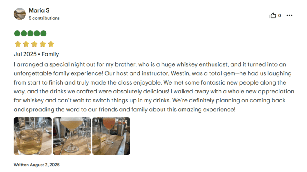 Maria S Jul 2025. Family I arranged a special night out for my brother, who is a huge whiskey enthusiast, and it turned into an unforgettable family experience! Our host and instructor, Westin, was a total gem-he had us laughing from start to finish and truly made the class enjoyable. We met some fantastic new people along the way, and the drinks we crafted were absolutely delicious! I walked away with a whole new appreciation for whiskey and can't wait to switch things up in my drinks. We're definitely planning on coming back and spreading the word to our friends and family about this amazing experience! Written August 2, 2025