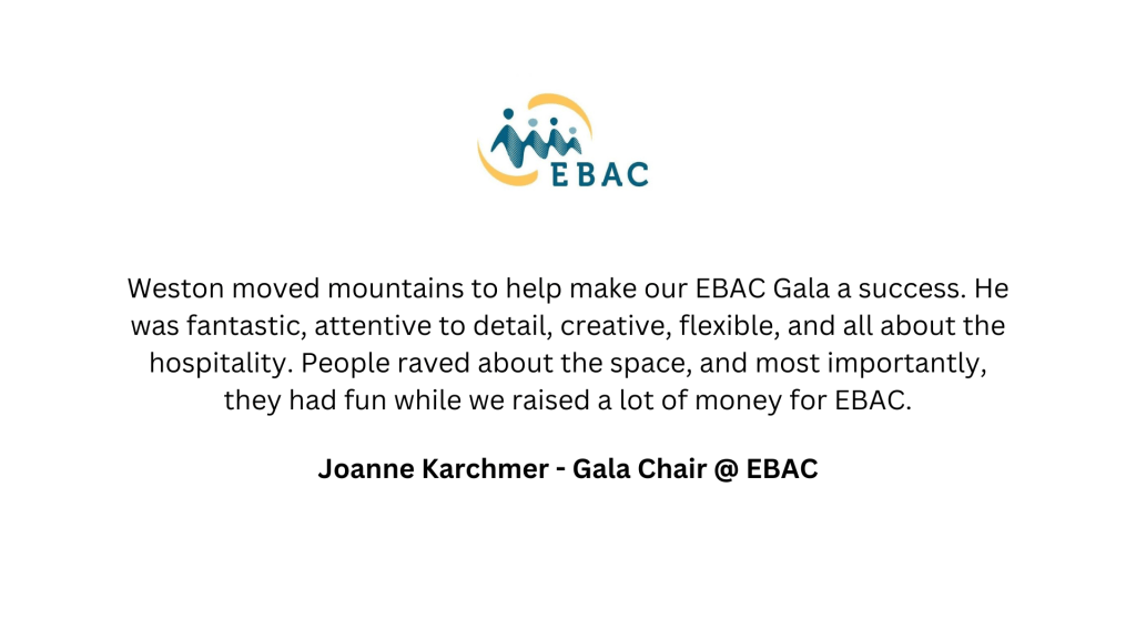 EBAC Weston moved mountains to help make our EBAC Gala a success. He was fantastic, attentive to detail, creative, flexible, and all about the hospitality. People raved about the space, and most importantly, they had fun while we raised a lot of money for EBAC. Joanne Karchmer - Gala Chair @ EBAC