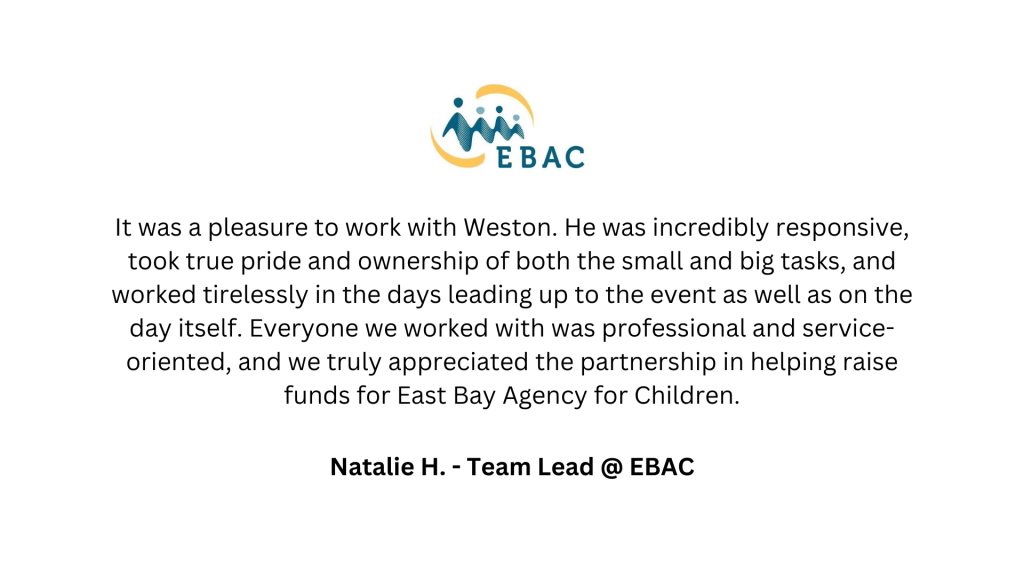EBAC It was a pleasure to work with Weston. He was incredibly responsive, took true pride and ownership of both the small and big tasks, and worked tirelessly in the days leading up to the event as well as on the day itself. Everyone we worked with was professional and service-oriented, and we truly appreciated the partnership in helping raise funds for East Bay Agency for Children. Natalie H. - Team Lead @ EBAC