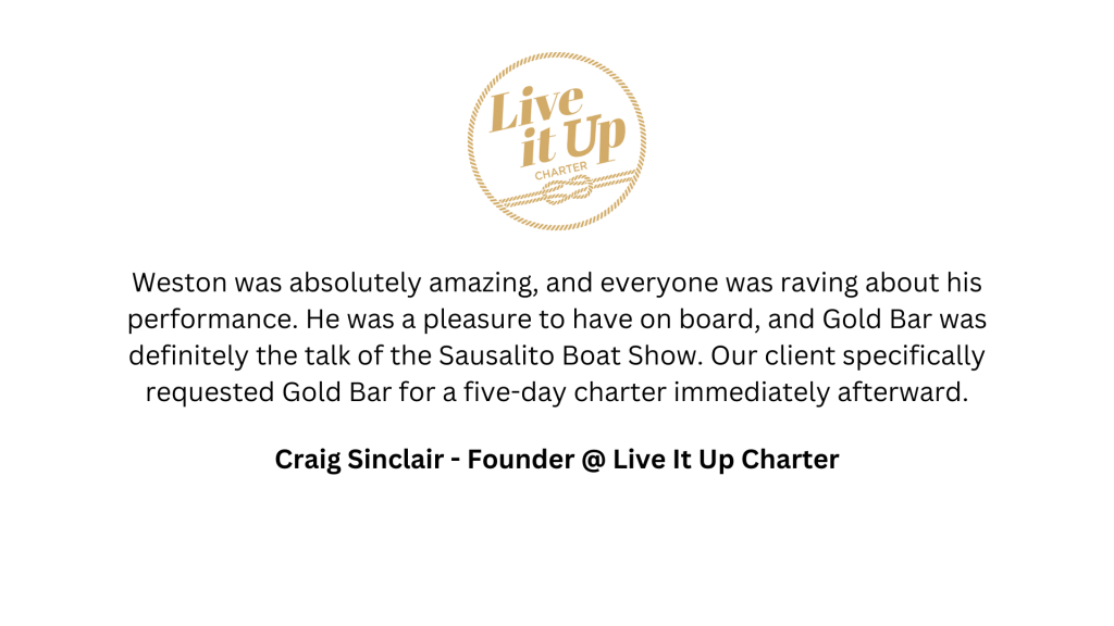 "Weston was absolutely amazing, and everyone was raving about his performance. He was a pleasure to have on board, and Gold Bar was definitely the talk of the Sausalito Boat Show. Our client specifically requested Gold Bar for a five-day charter immediately afterward." — Craig Sinclair, Founder, Live It Up Charter